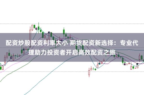 配资炒股配资利率大小 期货配资新选择：专业代理助力投资者开启高效配资之旅