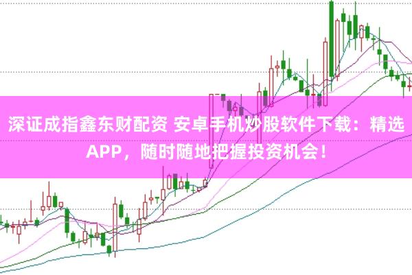 深证成指鑫东财配资 安卓手机炒股软件下载：精选APP，随时随地把握投资机会！