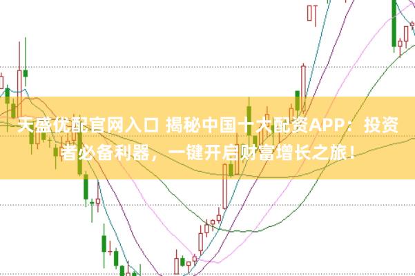 天盛优配官网入口 揭秘中国十大配资APP：投资者必备利器，一键开启财富增长之旅！