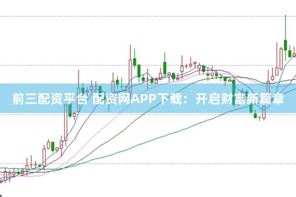前三配资平台 配资网APP下载:开启财富新篇章