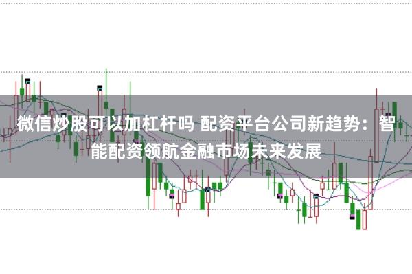 微信炒股可以加杠杆吗 配资平台公司新趋势：智能配资领航金融市场未来发展