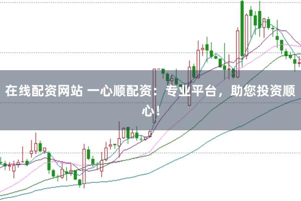 在线配资网站 一心顺配资：专业平台，助您投资顺心！