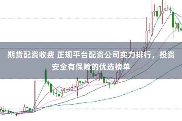 期货配资收费 正规平台配资公司实力排行，投资安全有保障的优选榜单