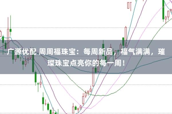 广源优配 周周福珠宝：每周新品，福气满满，璀璨珠宝点亮你的每一周！