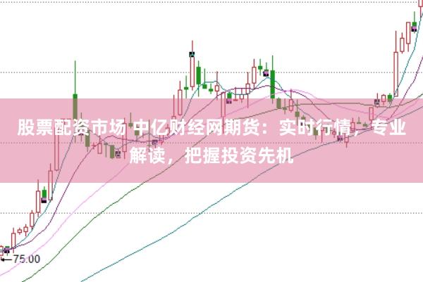 股票配资市场 中亿财经网期货：实时行情，专业解读，把握投资先机
