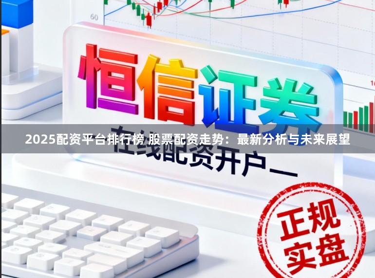 2025配资平台排行榜 股票配资走势：最新分析与未来展望