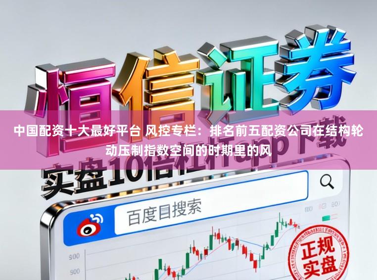中国配资十大最好平台 风控专栏：排名前五配资公司在结构轮动压制指数空间的时期里的风