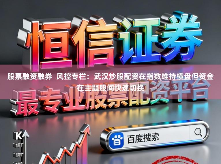 股票融资融券  风控专栏：武汉炒股配资在指数维持横盘但资金在主题股间快速切换