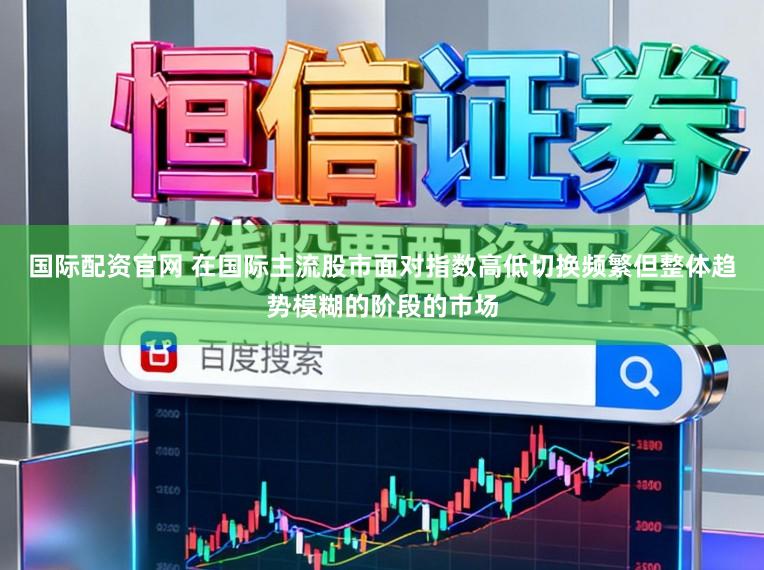 国际配资官网 在国际主流股市面对指数高低切换频繁但整体趋势模糊的阶段的市场
