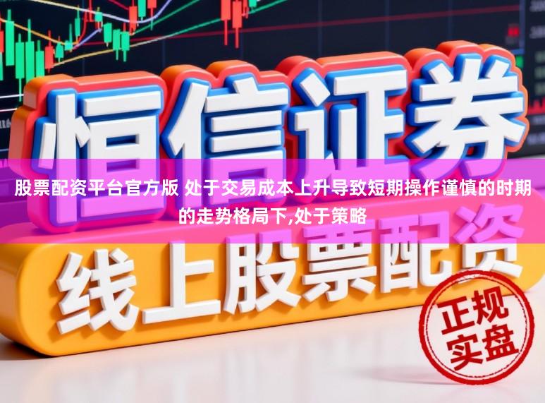 股票配资平台官方版 处于交易成本上升导致短期操作谨慎的时期的走势格局下，处于策略