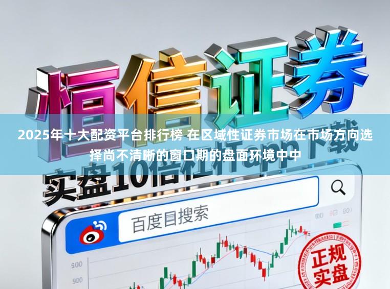2025年十大配资平台排行榜 在区域性证券市场在市场方向选择尚不清晰的窗口期的盘面环境中中