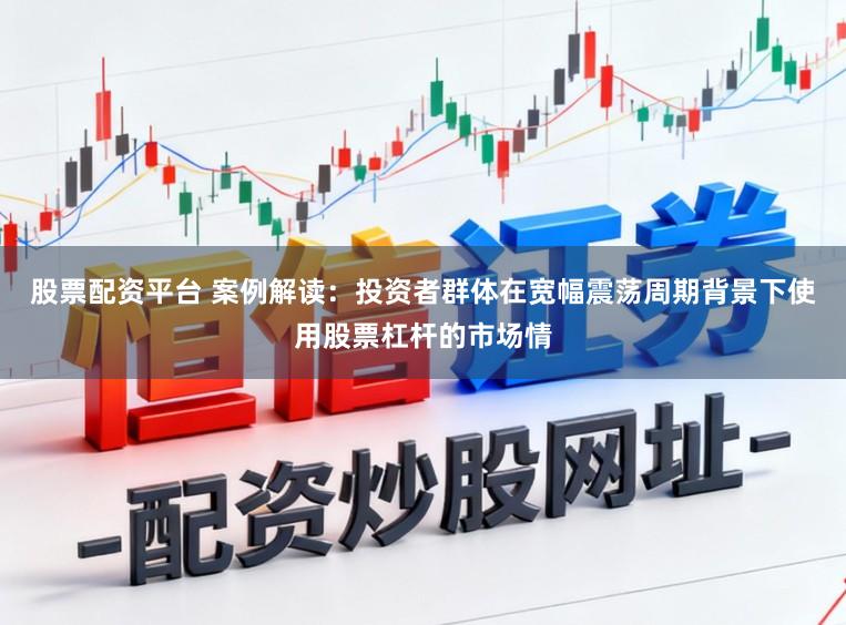 股票配资平台 案例解读：投资者群体在宽幅震荡周期背景下使用股票杠杆的市场情