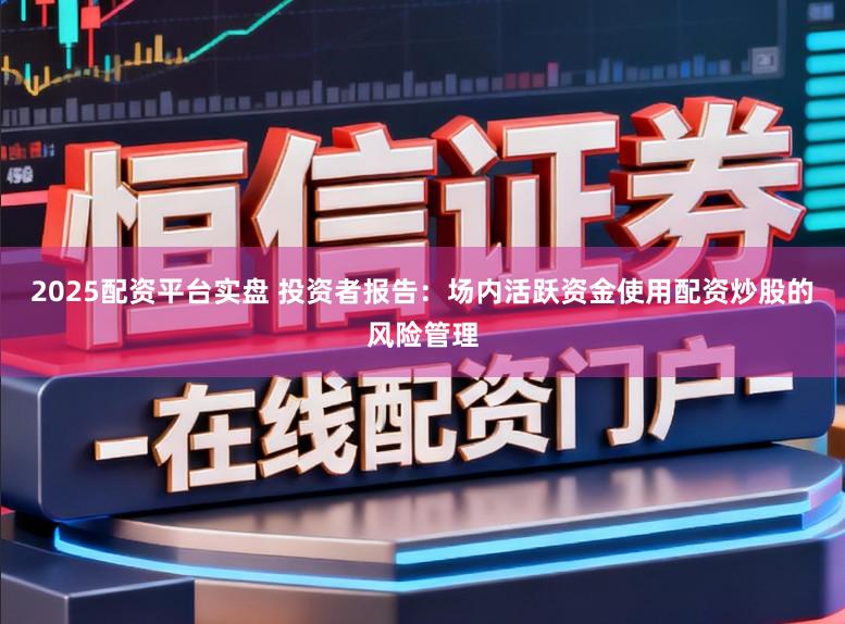 2025配资平台实盘 投资者报告：场内活跃资金使用配资炒股的风险管理